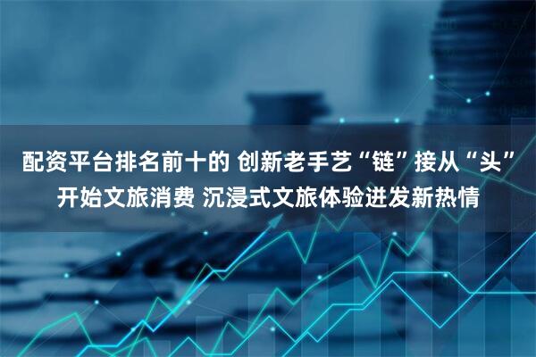 配资平台排名前十的 创新老手艺“链”接从“头”开始文旅消费 沉浸式文旅体验迸发新热情