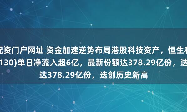 配资门户网址 资金加速逆势布局港股科技资产，恒生科技ETF(513130)单日净流入超6亿，最新份额达378.29亿份，迭创历史新高