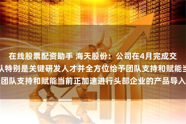在线股票配资助手 海天股份：公司在4月完成交割后保留了全部核心团队特别是关键研发人才并全方位给予团队支持和赋能当前正加速进行头部企业的产品导入进展正常