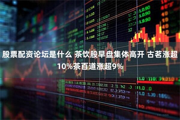 股票配资论坛是什么 茶饮股早盘集体高开 古茗涨超10%茶百道涨超9%