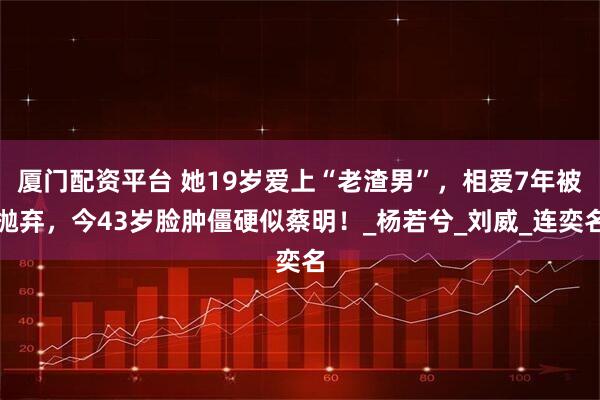 厦门配资平台 她19岁爱上“老渣男”，相爱7年被抛弃，今43岁脸肿僵硬似蔡明！_杨若兮_刘威_连奕名