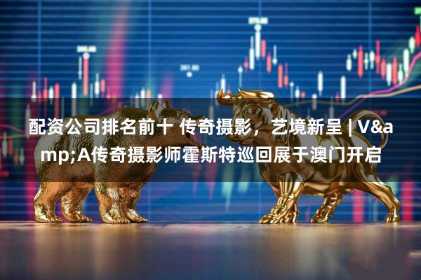 配资公司排名前十 传奇摄影，艺境新呈 | V&A传奇摄影师霍斯特巡回展于澳门开启