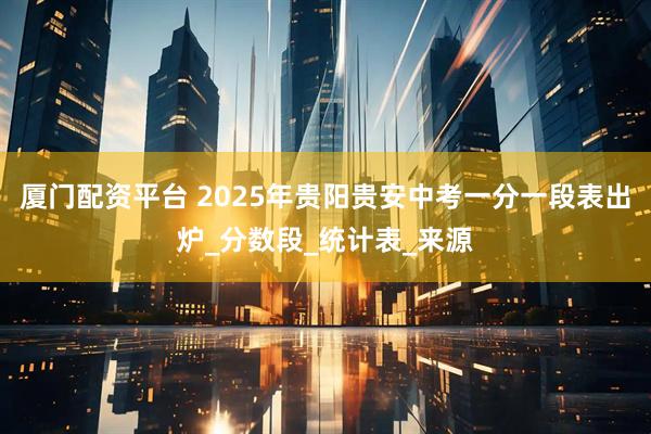 厦门配资平台 2025年贵阳贵安中考一分一段表出炉_分数段_统计表_来源