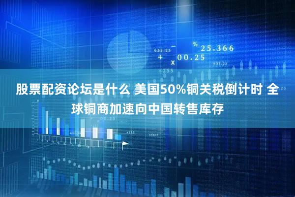 股票配资论坛是什么 美国50%铜关税倒计时 全球铜商加速向中国转售库存