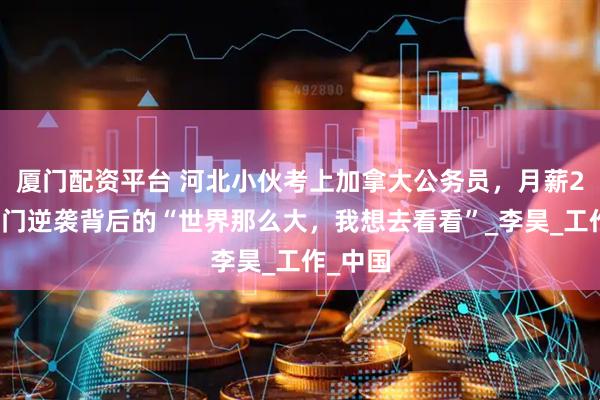 厦门配资平台 河北小伙考上加拿大公务员，月薪2万：寒门逆袭背后的“世界那么大，我想去看看”_李昊_工作_中国