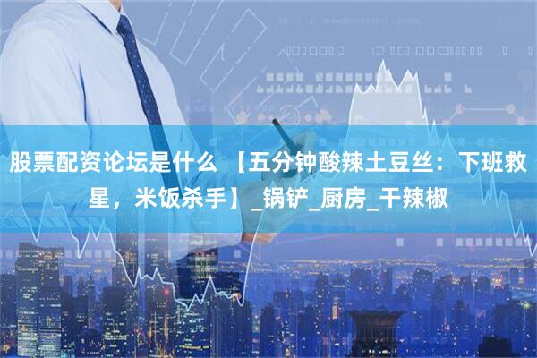 股票配资论坛是什么 【五分钟酸辣土豆丝：下班救星，米饭杀手】_锅铲_厨房_干辣椒