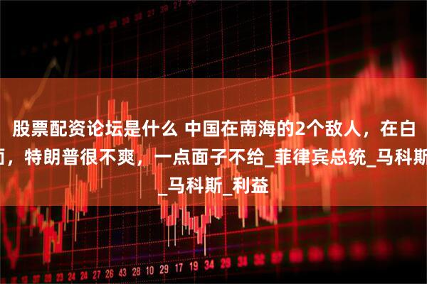 股票配资论坛是什么 中国在南海的2个敌人，在白宫碰面，特朗普很不爽，一点面子不给_菲律宾总统_马科斯_利益