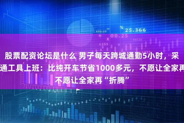 股票配资论坛是什么 男子每天跨城通勤5小时，采用3种交通工具上班：比纯开车节省1000多元，不愿让全家再“折腾”