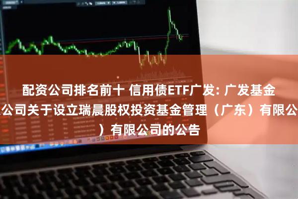 配资公司排名前十 信用债ETF广发: 广发基金管理有限公司关于设立瑞晨股权投资基金管理（广东）有限公司的公告