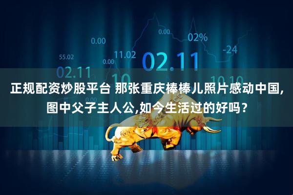 正规配资炒股平台 那张重庆棒棒儿照片感动中国,图中父子主人公,如今生活过的好吗？