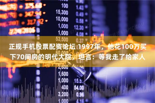 正规手机股票配资论坛 1997年，他花100万买下70间房的明代大院，坦言：等我走了给家人