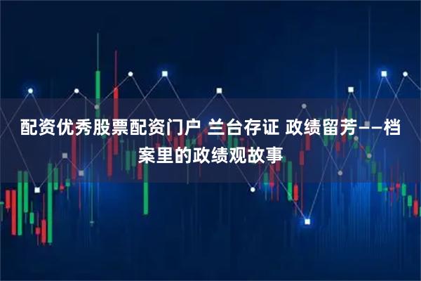 配资优秀股票配资门户 兰台存证 政绩留芳——档案里的政绩观故事