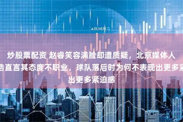 炒股票配资 赵睿笑容满脸却遭质疑，北京媒体人付政浩直言其态度不职业，球队落后时为何不表现出更多紧迫感
