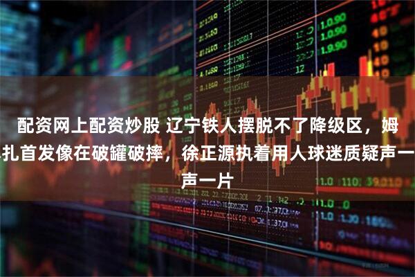 配资网上配资炒股 辽宁铁人摆脱不了降级区，姆本扎首发像在破罐破摔，徐正源执着用人球迷质疑声一片