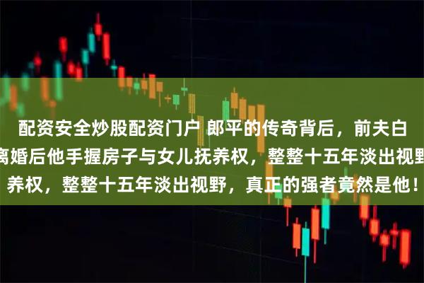 配资安全炒股配资门户 郎平的传奇背后,前夫白帆的狠厉更值得关注,离婚后他手握房子与女儿抚养权,整整十五年淡出视野,真正的强者竟然是他!