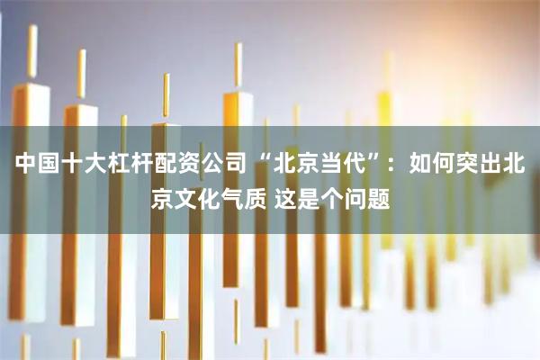 中国十大杠杆配资公司 “北京当代”：如何突出北京文化气质 这是个问题