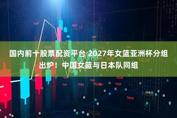 国内前十股票配资平台 2027年女篮亚洲杯分组出炉！中国女篮与日本队同组