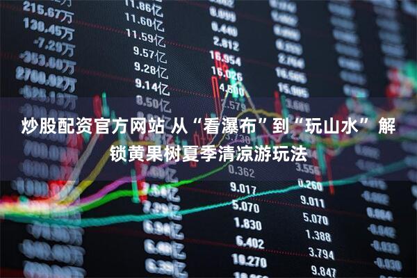 炒股配资官方网站 从“看瀑布”到“玩山水” 解锁黄果树夏季清凉游玩法