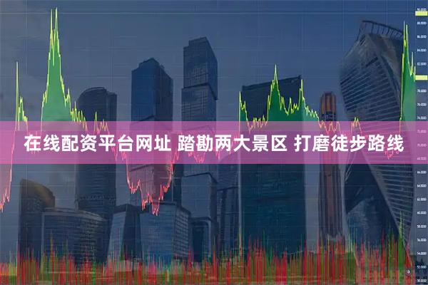 在线配资平台网址 踏勘两大景区 打磨徒步路线